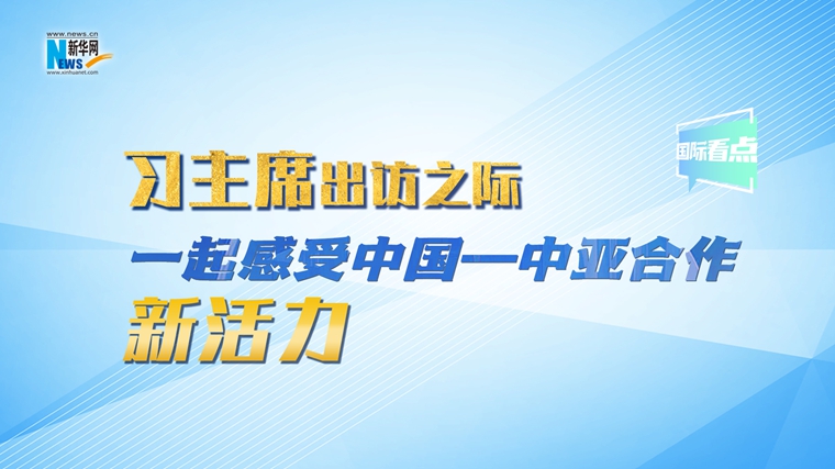 新華網(wǎng)國際看點｜習主席出訪之際，一起感受中國—中亞合作新活力